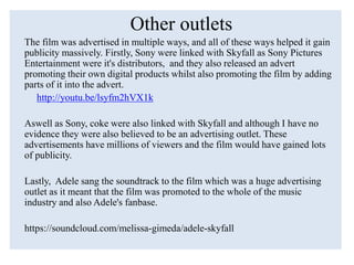 Other outlets
The film was advertised in multiple ways, and all of these ways helped it gain
publicity massively. Firstly, Sony were linked with Skyfall as Sony Pictures
Entertainment were it's distributors, and they also released an advert
promoting their own digital products whilst also promoting the film by adding
parts of it into the advert.
http://youtu.be/lsyfm2hVX1k
Aswell as Sony, coke were also linked with Skyfall and although I have no
evidence they were also believed to be an advertising outlet. These
advertisements have millions of viewers and the film would have gained lots
of publicity.
Lastly, Adele sang the soundtrack to the film which was a huge advertising
outlet as it meant that the film was promoted to the whole of the music
industry and also Adele's fanbase.
https://soundcloud.com/melissa-gimeda/adele-skyfall
 