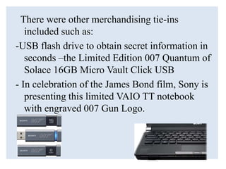There were other merchandising tie-ins
included such as:
-USB flash drive to obtain secret information in
seconds –the Limited Edition 007 Quantum of
Solace 16GB Micro Vault Click USB
- In celebration of the James Bond film, Sony is
presenting this limited VAIO TT notebook
with engraved 007 Gun Logo.
 