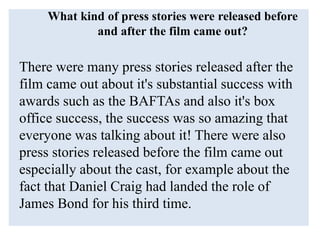What kind of press stories were released before
and after the film came out?
There were many press stories released after the
film came out about it's substantial success with
awards such as the BAFTAs and also it's box
office success, the success was so amazing that
everyone was talking about it! There were also
press stories released before the film came out
especially about the cast, for example about the
fact that Daniel Craig had landed the role of
James Bond for his third time.
 
