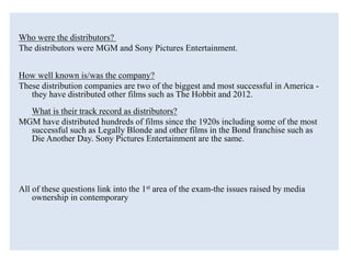 Who were the distributors?
The distributors were MGM and Sony Pictures Entertainment.
How well known is/was the company?
These distribution companies are two of the biggest and most successful in America -
they have distributed other films such as The Hobbit and 2012.
What is their track record as distributors?
MGM have distributed hundreds of films since the 1920s including some of the most
successful such as Legally Blonde and other films in the Bond franchise such as
Die Another Day. Sony Pictures Entertainment are the same.
All of these questions link into the 1st area of the exam-the issues raised by media
ownership in contemporary
 