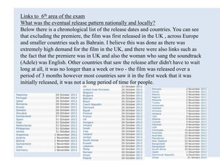Links to 6th area of the exam
What was the eventual release pattern nationally and locally?
Below there is a chronological list of the release dates and countries. You can see
that excluding the premiere, the film was first released in the UK , across Europe
and smaller countries such as Bahrain. I believe this was done as there was
extremely high demand for the film in the UK, and there were also links such as
the fact that the premiere was in UK and also the woman who sang the soundtrack
(Adele) was English. Other countries that saw the release after didn't have to wait
long at all, it was no longer than a week or two - the film was released over a
period of 3 months however most countries saw it in the first week that it was
initially released, it was not a long period of time for people.
 
