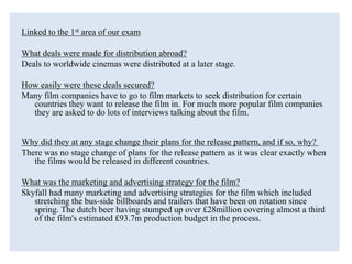 Linked to the 1st area of our exam
What deals were made for distribution abroad?
Deals to worldwide cinemas were distributed at a later stage.
How easily were these deals secured?
Many film companies have to go to film markets to seek distribution for certain
countries they want to release the film in. For much more popular film companies
they are asked to do lots of interviews talking about the film.
Why did they at any stage change their plans for the release pattern, and if so, why?
There was no stage change of plans for the release pattern as it was clear exactly when
the films would be released in different countries.
What was the marketing and advertising strategy for the film?
Skyfall had many marketing and advertising strategies for the film which included
stretching the bus-side billboards and trailers that have been on rotation since
spring. The dutch beer having stumped up over £28million covering almost a third
of the film's estimated £93.7m production budget in the process.
 