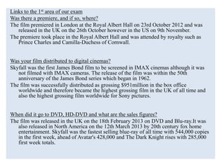 Links to the 1st area of our exam
Was there a premiere, and if so, where?
The film premiered in London at the Royal Albert Hall on 23rd October 2012 and was
released in the UK on the 26th October however in the US on 9th November.
The premiere took place in the Royal Albert Hall and was attended by royalty such as
Prince Charles and Camilla-Duchess of Cornwall.
Was your film distributed to digital cinemas?
Skyfall was the first James Bond film to be screened in IMAX cinemas although it was
not filmed with IMAX cameras. The release of the film was within the 50th
anniversary of the James Bond series which began in 1962.
The film was successfully distributed as grossing $951million in the box office
worldwide and therefore became the highest grossing film in the UK of all time and
also the highest grossing film worldwide for Sony pictures.
When did it go to DVD, HD-DVD and what are the sales figures?
The film was released in the UK on the 18th February 2013 on DVD and Blu-ray.It was
also released in North America on the 12th March 2013 by 20th century fox home
entertainment. Skyfall was the fastest selling blue-ray of all time with 544,000 copies
in the first week, ahead of Avatar's 428,000 and The Dark Knight rises with 285,000
first week totals.
 