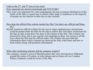 Links to the 2nd and 3rd area of our exam
How important are internet downloads and YOUTUBE?
They were very important for viral campaigning, having an internet distribution of the
trailer of the film is a good way to attract wider range of audiences as the majority
of people use the internet in their day-to-day routines.
How does the official film website market the film? Are there any official and blogs,
etc.?
Skyfall created an official website for the movie where updated news and pictures
could be posted about the film for the fans to follow this will allow excitement for
the fans as they count down the days to the release of the film. This website was
powered by Sony and it was a good viral campaign as there was access to all the
news about the film and the official trailer. The website also provided the
information about which cinemas are showing the film, what times and how to
book tickets along with premiere information.
What other marketing schemes did the company employ?
The company created a series of Skyfall posters that were advertised on billboards
around the centre of London, in tube stations and on buses all over London.
Where Londoners could be aware of the film.
 
