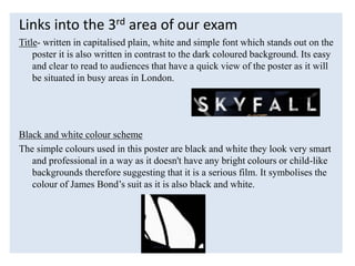Links into the 3rd area of our exam
Title- written in capitalised plain, white and simple font which stands out on the
poster it is also written in contrast to the dark coloured background. Its easy
and clear to read to audiences that have a quick view of the poster as it will
be situated in busy areas in London.
Black and white colour scheme
The simple colours used in this poster are black and white they look very smart
and professional in a way as it doesn't have any bright colours or child-like
backgrounds therefore suggesting that it is a serious film. It symbolises the
colour of James Bond’s suit as it is also black and white.
 