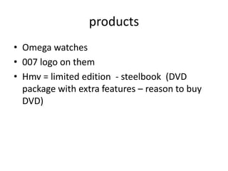 products
• Omega watches
• 007 logo on them
• Hmv = limited edition - steelbook (DVD
  package with extra features – reason to buy
  DVD)
 