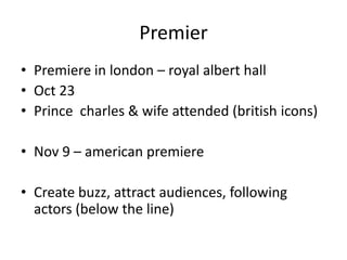 Premier
• Premiere in london – royal albert hall
• Oct 23
• Prince charles & wife attended (british icons)

• Nov 9 – american premiere

• Create buzz, attract audiences, following
  actors (below the line)
 
