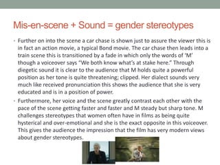 Mis-en-scene + Sound = gender stereotypes
• Further on into the scene a car chase is shown just to assure the viewer this is
in fact an action movie, a typical Bond movie. The car chase then leads into a
train scene this is transitioned by a fade in which only the words of ‘M’
though a voiceover says “We both know what’s at stake here.” Through
diegetic sound it is clear to the audience that M holds quite a powerful
position as her tone is quite threatening; clipped. Her dialect sounds very
much like received pronunciation this shows the audience that she is very
educated and is in a position of power.
• Furthermore, her voice and the scene greatly contrast each other with the
pace of the scene getting faster and faster and M steady but sharp tone. M
challenges stereotypes that women often have in films as being quite
hysterical and over-emotional and she is the exact opposite in this voiceover.
This gives the audience the impression that the film has very modern views
about gender stereotypes.
 