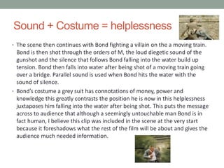 Sound + Costume = helplessness
• The scene then continues with Bond fighting a villain on the a moving train.
Bond is then shot through the orders of M, the loud diegetic sound of the
gunshot and the silence that follows Bond falling into the water build up
tension. Bond then falls into water after being shot of a moving train going
over a bridge. Parallel sound is used when Bond hits the water with the
sound of silence.
• Bond’s costume a grey suit has connotations of money, power and
knowledge this greatly contrasts the position he is now in this helplessness
juxtaposes him falling into the water after being shot. This puts the message
across to audience that although a seemingly untouchable man Bond is in
fact human, I believe this clip was included in the scene at the very start
because it foreshadows what the rest of the film will be about and gives the
audience much needed information.
 