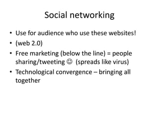 Social networking
• Use for audience who use these websites!
• (web 2.0)
• Free marketing (below the line) = people
sharing/tweeting  (spreads like virus)
• Technological convergence – bringing all
together

 