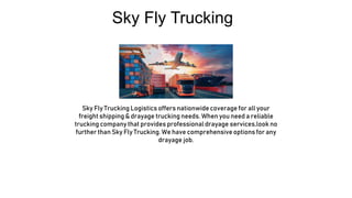 Sky Fly Trucking
Sky Fly Trucking Logistics offers nationwide coverage for all your
freight shipping & drayage trucking needs. When you need a reliable
trucking company that provides professional drayage services,look no
further than Sky Fly Trucking. We have comprehensive options for any
drayage job.
 