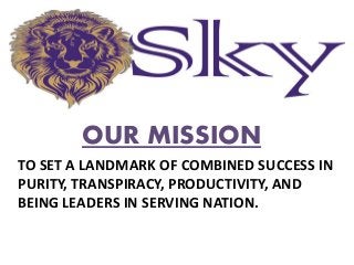 OUR MISSION
TO SET A LANDMARK OF COMBINED SUCCESS IN
PURITY, TRANSPIRACY, PRODUCTIVITY, AND
BEING LEADERS IN SERVING NATION.
 