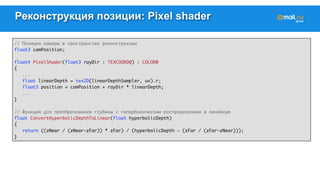 Реконструкция позиции: Pixel shader 
// Позиция камеры в пространстве реконструкции 
float3 camPosition; 
float4 PixelShader(float3 rayDir : TEXCOORD0) : COLOR0 
{ 
... 
float linearDepth = tex2D(linearDepthSampler, uv).r; 
float3 position = camPosition + rayDir * linearDepth; 
... 
} 
// Функция для преобразования глубины с гиперболическим распределением в линейную 
float ConvertHyperbolicDepthToLinear(float hyperbolicDepth) 
{ 
return ((zNear / (zNear-zFar)) * zFar) / (hyperbolicDepth - (zFar / (zFar-zNear))); 
} 
