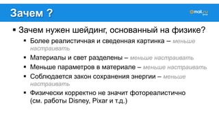 Зачем ? 
! Зачем нужен шейдинг, основанный на физике? 
! Более реалистичная и сведенная картинка – меньше 
настраивать 
! Материалы и свет разделены – меньше настраивать 
! Меньше параметров в материале – меньше настраивать 
! Соблюдается закон сохранения энергии – меньше 
настраивать 
! Физически корректно не значит фотореалистично 
(см. работы Disney, Pixar и т.д.) 
 