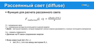 Рассеянный свет (diffuse) 
! Функция для расчета рассеянного света 
! l – направление света 
! v – направление взгляда (не используется в данной модели) 
! albedo – векторный параметр, который определяет сколько энергии рассеивается, а сколько поглощается материалом 
! n – нормаль поверхности 
! Деление на PI закон сохранения энергии 
! Всем известный dot ( N, L ) 
! dot ( N, L ) это cos между векторами N, L 
 