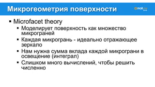 Микрогеометрия поверхности 
! Microfacet theory 
! Моделирует поверхность как множество 
микрограней 
! Каждая микрогрань - идеально отражающее 
зеркало 
! Нам нужна сумма вклада каждой микрограни в 
освещение (интеграл) 
! Слишком много вычислений, чтобы решить 
численно 
 