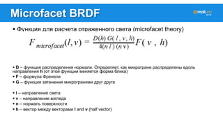 Microfacet BRDF 
! Функция для расчета отраженного света (microfacet theory) 
! D – функция распределения нормали. Определяет, как микрограни распределены вдоль 
направления h (от этой функции меняется форма блика) 
! F – формула Френеля 
! G – функция затенения микрогранями друг друга 
! l – направление света 
! v – направление взгляда 
! n – нормаль поверхности 
! h – вектор между векторами l and v (half vector) 
 