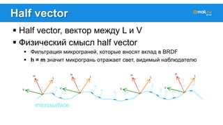 Half vector 
! Half vector, вектор между L и V 
! Физический смысл half vector 
! Фильтрация микрограней, которые вносят вклад в BRDF 
! h = m значит микрогрань отражает свет, видимый наблюдателю 
 
