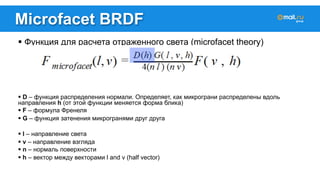 Microfacet BRDF 
! Функция для расчета отраженного света (microfacet theory) 
! D – функция распределения нормали. Определяет, как микрограни распределены вдоль 
направления h (от этой функции меняется форма блика) 
! F – формула Френеля 
! G – функция затенения микрогранями друг друга 
! l – направление света 
! v – направление взгляда 
! n – нормаль поверхности 
! h – вектор между векторами l and v (half vector) 
 