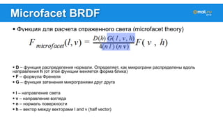 Microfacet BRDF 
! Функция для расчета отраженного света (microfacet theory) 
! D – функция распределения нормали. Определяет, как микрограни распределены вдоль 
направления h (от этой функции меняется форма блика) 
! F – формула Френеля 
! G – функция затенения микрогранями друг друга 
! l – направление света 
! v – направление взгляда 
! n – нормаль поверхности 
! h – вектор между векторами l and v (half vector) 
 