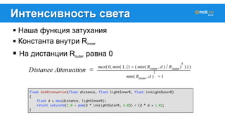Интенсивность света 
! Наша функция затухания 
! Константа внутри Rinner 
! На дистанции Router равна 0 
float GetAttenuation(float distance, float lightInnerR, float invLightOuterR) 
{ 
float d = max(distance, lightInnerR); 
return saturate(1.0 - pow(d * invLightOuterR, 4.0)) / (d * d + 1.0); 
} 
 