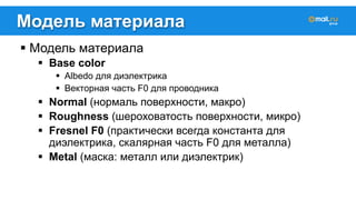 Модель материала 
! Модель материала 
! Base color 
! Albedo для диэлектрика 
! Векторная часть F0 для проводника 
! Normal (нормаль поверхности, макро) 
! Roughness (шероховатость поверхности, микро) 
! Fresnel F0 (практически всегда константа для 
диэлектрика, скалярная часть F0 для металла) 
! Metal (маска: металл или диэлектрик) 
 