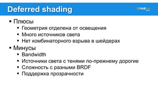 Deferred shading 
! Плюсы 
! Геометрия отделена от освещения 
! Много источников света 
! Нет комбинаторного взрыва в шейдерах 
! Минусы 
! Bandwidth 
! Источники света с тенями по-прежнему дорогие 
! Сложность с разными BRDF 
! Поддержка прозрачности 
 