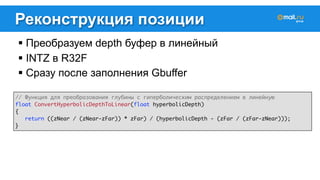Реконструкция позиции 
! Преобразуем depth буфер в линейный 
! INTZ в R32F 
! Сразу после заполнения Gbuffer 
// Функция для преобразования глубины с гиперболическим распределением в линейную 
float ConvertHyperbolicDepthToLinear(float hyperbolicDepth) 
{ 
return ((zNear / (zNear-zFar)) * zFar) / (hyperbolicDepth - (zFar / (zFar-zNear))); 
} 
 