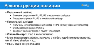 Реконструкция позиции 
! Вершинный шейдер 
! Считаем треугольник P1, P2, P3 в вершинном шейдере 
! Передаем отрезок P1, P3 в пиксельный шейдер 
! Пиксельный шейдер 
! Получаем интерполированный вектор P1,P3 (rayDir) через интерполятор 
! Считываем линейную глубину 
! position = cameraPosition + rayDir * linearDepth 
! Очень быстро: mad + интерполятор 
! Можно реконструировать позицию в любом удобном пространстве. 
world, view, shadow и т.д. 
! HLSL код в бонус слайдах 
 