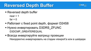 Reversed Depth Buffer 
! Reversed depth buffer 
near = 1 
far = 0 
! Работает с fixed point depth, формат D24S8 
! Нужно инвертировать D3DRS_ZFUNC 
D3DCMP_GREATEREQUAL 
! Всегда инвертируйте матрицу проекции 
Некорректно инвертировать на стадии viewport’а или в шейдере 
 