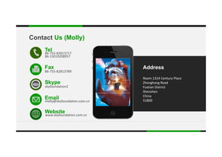 Contact Us (Molly)
Tel
86‐755‐82813717
86‐15019208957
.
Room 1314 Century Place
AddressFax
86‐755‐82813789
Room 1314 Century Place 
Zhonghang Road 
Fustian District 
Shenzhen 
China
E il
Skype
skyfoundation2
China
51800
Website
k f d ti
Email
molly@skyfoundation.com.cn
www.skyfoundation.com.cn
 