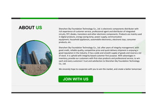 Shenzhen Sky Foundation Technology Co., Ltd. is electronic components distributer with ABOUT US
rich experience of customer service, professional agent and distributor of integrated 
circuits, FET, diodes, transistors and other electronic components. Products are mainly used 
in digital products, energy saving lamp, power supply, communication 
equipment, household appliances, automobile electronics, electronic toys, consumer 
products, etc.
.
products, etc.
Shenzhen Sky Foundation Technology Co., Ltd. after years of integrity management, with 
good credit, reliable quality, competitive price and quick delivery shipment is enjoying a 
good reputation in the industry. It has a wide and smooth supply of goods and reserve a lot 
of stock It is uphold with integrity based customer first purpose With advantages inof stock. It is uphold with integrity‐based customer first purpose. With advantages in 
inventory, provide our customers with first‐class products and professional service, to win 
each and every customers’ trust and satisfaction to Shenzhen Sky Foundation Technology 
Co., Ltd.
We sincerely hope to cooperate with you to win the market, and create a better tomorrow!
JOIN WITH US
 