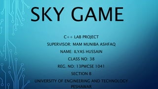 SKY GAME 
C++ LAB PROJECT 
SUPERVISOR: MAM MUNIBA ASHFAQ 
NAME: ILYAS HUSSAIN 
CLASS NO: 38 
REG. NO: 13PWCSE 1041 
SECTION B 
UNIVERSITY OF ENGINEERING AND TECHNOLOGY 
PESHAWAR 
 