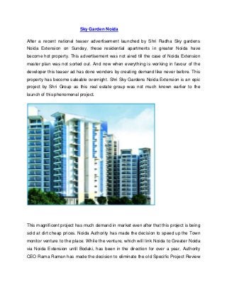 Sky Garden Noida

After a recent national teaser advertisement launched by Shri Radha Sky gardens
Noida Extension on Sunday, these residential apartments in greater Noida have
become hot property. This advertisement was not aired till the case of Noida Extension
master plan was not sorted out. And now when everything is working in favour of the
developer this teaser ad has done wonders by creating demand like never before. This
property has become saleable overnight. Shri Sky Gardens Noida Extension is an epic
project by Shri Group as this real estate group was not much known earlier to the
launch of this phenomenal project.




This magnificent project has much demand in market even after that this project is being
sold at dirt cheap prices. Noida Authority has made the decision to speed up the Town
monitor venture to the place. While the venture, which will link Noida to Greater Noida
via Noida Extension until Bodaki, has been in the direction for over a year, Authority
CEO Rama Raman has made the decision to eliminate the old Specific Project Review
 