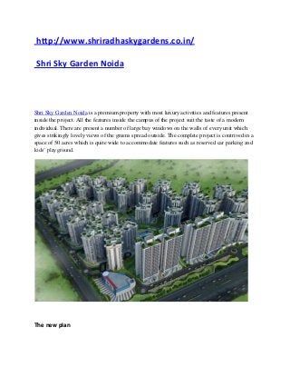 http://www.shriradhaskygardens.co.in/

Shri Sky Garden Noida




Shri Sky Garden Noida is a premium property with most luxury activities and features present
inside the project. All the features inside the campus of the project suit the taste of a modern
individual. There are present a number of large bay windows on the walls of every unit which
gives strikingly lovely views of the greens spread outside. The complete project is contrived in a
space of 50 acres which is quite wide to accommodate features such as reserved car parking and
kids’ playground.




The new plan
 
