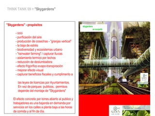 THINK TANK 09 > "Skygardens"
"Skygardens" - propósitos
- ocio
- purificación del aire
- producción de cosechas - "granjas vertical"
- la baja de estrés
- biodiversidad y ecosistemas urbano
- "rainwater farming" / capturar lluvias
- aislamiento termico por techos
- reducción de deslumbadora
- efecto frigorifico evapo-transpiración
- mejorar efecto visual
- capturar beneficios fiscales y cumplimento a
las leyes de licencias por Ayuntamientos.
En vez de parques publicos, permisos
depende del montaje de "Skygardens"
El efecto concreto por torres abierto al publico y
trabajadores es una bajanda en demanda por
servicios en los calles a planta baja a las horas
de comida y al fin de día.
 