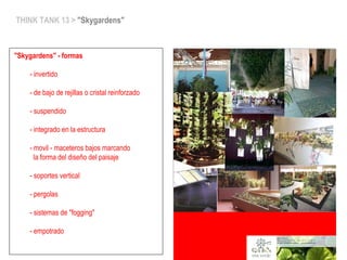 THINK TANK 13 > "Skygardens"
"Skygardens" - formas
- invertido
- de bajo de rejillas o cristal reinforzado
- suspendido
- integrado en la estructura
- movil - maceteros bajos marcando
la forma del diseño del paisaje
- soportes vertical
- pergolas
- sistemas de "fogging"
- empotrado
 