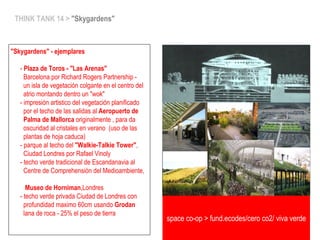 THINK TANK 14 > "Skygardens"
"Skygardens" - ejemplares
- Plaza de Toros - "Las Arenas"
Barcelona por Richard Rogers Partnership -
un isla de vegetación colgante en el centro del
atrio montando dentro un "wok"
- impresión artistico del vegetación planificado
por el techo de las salidas al Aeropuerto de
Palma de Mallorca originalmente , para da
oscuridad al cristales en verano (uso de las
plantas de hoja caduca)
- parque al techo del "Walkie-Talkie Tower",
Ciudad Londres por Rafael Vinoly
- techo verde tradicional de Escandanavia al
Centre de Comprehensión del Medioambiente,
Museo de Horniman,Londres
- techo verde privada Ciudad de Londres con
profundidad maximo 60cm usando Grodan
lana de roca - 25% el peso de tierra
space co-op > fund.ecodes/cero co2/ viva verde
 