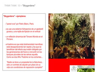 THINK TANK 15 > "Skygardens"
"Skygardens" - ejemplares
- "pared viva" por Patric Blanc, Paris
- se use una sistema hidroponico de un geotextil
grueso y una rejilla de fijación en el vertical
- un refleción dinamica del Tercero Mundo en el
Primero
- el lastima es que este biodiversidad marvilloso
está desapareciendo tan rapido y los que se
benefician del efecto aqui están obligado por
los generaciones del futuro a reinvertir en los
bosques pluviales de las selvas aquella.
Como se dice Mrs Thatcher en los ochentas...
"Nadie se tiene un propiedad de la Naturleza...
sólo un contrato de alquiler por plazo de su
vida con condiciones de reparación completo"
 
