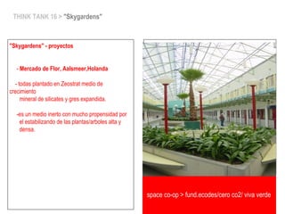 space co-op > fund.ecodes/ceroCO2>vivaverde
THINK TANK 16 > "Skygardens"
"Skygardens" - proyectos
- Mercado de Flor, Aalsmeer,Holanda
- todas plantado en Zeostrat medio de
crecimiento
mineral de silicates y gres expandida.
-es un medio inerto con mucho propensidad por
el estabilizando de las plantas/arboles alta y
densa.
space co-op > fund.ecodes/cero co2/ viva verde
 