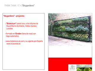 THINK TANK 17 > "Skygardens"
"Skygardens" - proyectos
- "Biotecture" pared viva, a los oficinas de
David Morris Architects, Hatton Garden,
Londres
- formado en Grodan (lana de roca) con
riego automatico.
- www.biotecture.uk.com y su agente por España
www.vivaverde.es
 