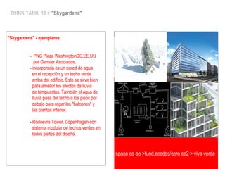 space co-op >fund.ecodes/cero co2 > viva verde
THINK TANK 18 > "Skygardens"
"Skygardens" - ejemplares
- PNC Plaza WashingtonDC,EE.UU
por Gensler Asociados.
- incorporada es un pared de agua
en el recepción y un techo verde
arriba del edificio. Este se sirve bien
para amelior los efectos de lluvia
de tempuestas. También el agua de
lluvia pasa del techo a los pisos por
debajo para regar las "balcones" y
las plantas interior.
- Rodoevre Tower, Copenhagen con
sistema modular de techos verdes en
todos partes del diseño.
 