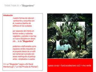 space co-op > fund.ecodes/cero co2 > viva verde
THINK TANK 01 > "Skygardens"
introdución
nuestro formas de vida son
cambiando y conjuntos con
el, nuestros diseños de
edificios en los cuidades
por separado del interés en
techos verdes y cubiertas
vegetales y paredes vivas hay
un nuevo disciplina en desar-
ollo ... lo de "Skygardens"
podemos a definarselos como
espacios verdes impuesto en
el proyecto basico de un edif-
icio comercial o privado con
aceso restringuido al particip-
antes - empleados o usados
>>> un "Skygarden" según a Sir David
Attenborough ( "La Vida Privada de Plantas")
 