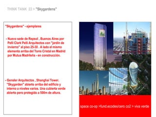 THINK TANK 22 > "Skygardens"
"Skygardens" - ejemplares
- Nuevo sede de Repsol , Buenos Aires por
Pelli Clark Pelli Arquitectos con "jardin de
invierno" al piso 25-30 . A lado el mismo
elemento arriba del Torre Cristal en Madrid
por Mutua Madrileña - en construcción.
- Gensler Arquitectos , Shanghai Tower.
"Skygarden" abierto arriba del edificio y
interno a niveles varios. Una cubierta verde
abierto pero protegido a 500m de altura.
space co-op >fund.ecodes/cero co2 > viva verde
 
