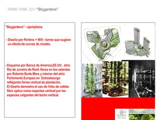 THINK TANK 23 > "Skygardens"
"Skygardens" - ejemplares
- Diseño por Perkins + Will - torres que sugiere
un efecto de curvas de niveles.
- Esquema por Banco de America,EE.UU , atrio
Rio de Juneiro de Rank Xerox en los setentas
por Roberto Burle Marx y interior del atrio
Parlemento Europeo en Estrasbourgo
reflejando forma vertical de plantación.
El diseño demostra el uso de hilos de cables
fibre optico como soportes vertical por las
especies colgantes del techo vertical.
 