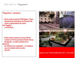 THINK TANK 24 > "Skygardens"
"Skygardens" - ejemplares
- Techo verde al sede de YKK-Nippon, Tokyo
demostrando indicadores de dirección de
viento y aspersadores de nubes
frio/"fogging"
a nivel de pie.
- Jardin interior tropical en Canary Wharf,
Londres al 10º de promotora Charter Group
Docklands - en estilo oriental con el
aparencia
de habiendo ser empotrado ... la verdad es
que es montado sobre el suelo
elevado.
space co-op >fund.ecodes/cero co2 > viva verde
 