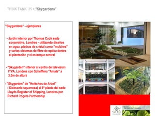 THINK TANK 25 > "Skygardens"
"Skygardens" - ejemplares
- Jardin interior por Thomas Cook sede
corporativa, Londres - utilizando diseños
en agua, piedras de cristal como "mulches"
y varios sistemas de fibre de optica dentro
el plantación y el estanque central
- "Skygarden" interior al centro de televisión
ITVA, Londres con Schefflera "Amate" a
3,5m de altura
- "Skygarden" de "Helechos de Arbol"
( Dicksonia squarrosa) al 8ª planta del sede
Lloyds Register of Shipping, Londres por
Richard Rogers Partnership
 