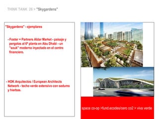 THINK TANK 26 > "Skygardens"
"Skygardens" - ejemplares
- Foster + Partners Aldar Market - paisaje y
pergolas al 6ª planta en Abu Dhabi - un
"souk" moderno inyectado en el centro
financiero.
- HOK Arquitectos / European Architects
Network - techo verde extensivo con sedums
y hierbas.
space co-op >fund.ecodes/cero co2 > viva verde
 