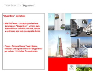 THINK TANK 27 > "Skygardens"
"Skygardens" - ejemplares
- Mile End Tower - concepto por el este de
Londres con "Skygardens" - un torre auto-
sostenible con viviendas, oficinas, tiendas
y centros de ocio todo incorporado dentro.
- Foster + Partners Russia Tower, Moscu.
ofreciedo una espina central de "Skygardens"
por todo su 118 niveles. En construción.
 