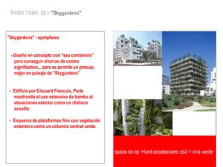 THINK TANK 28 > "Skygardens"
"Skygardens" - ejemplares
- Diseño en concepto con "sea containers"
para conseguir ahorras de costes
significativo... para se permite un presup-
mejor en paisaje de "Skygardens"
- Edificio por Eduoard Francois, Paris
mostrando el uso extensivo de bambu al
elevaciones exterior como un disfrace
sencillo
- Esquema de plataformas fino con vegetación
extensivo como un columna central verde.
space co-op >fund.ecodes/cero co2 > viva verde
 
